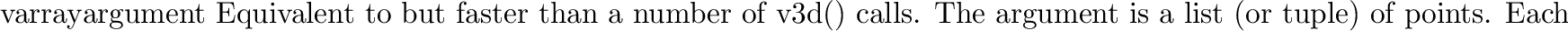 \begin{funcdesc}{nvarray}{}
Equivalent to but faster than a number of
\code{n3f}...
...ed for the normal, and then
\code{v3f()}
is called for the point.
\end{funcdesc}